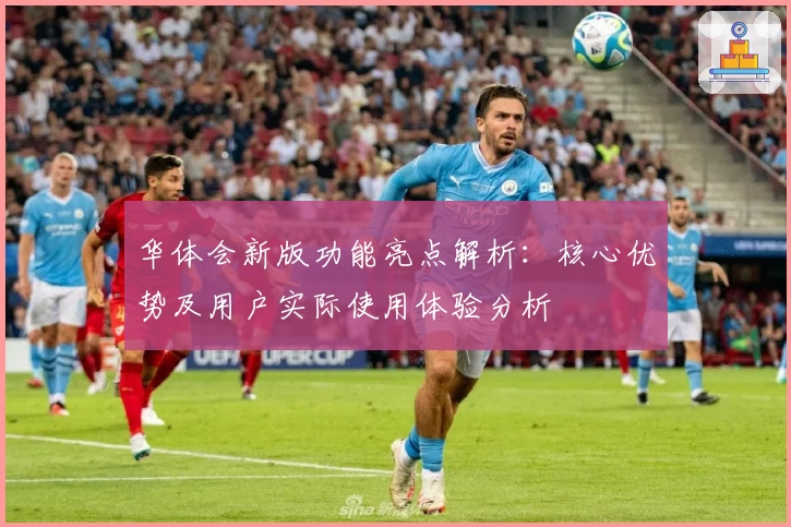 华体会新版功能亮点解析：核心优势及用户实际使用体验分析