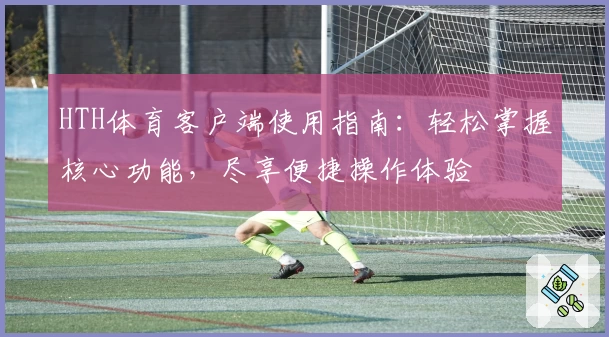HTH体育客户端使用指南：轻松掌握核心功能，尽享便捷操作体验