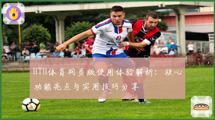 HTH体育网页版使用体验解析：核心功能亮点与实用技巧分享