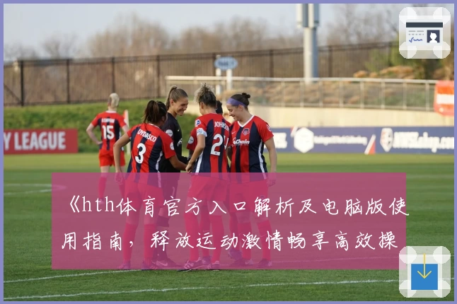 《hth体育官方入口解析及电脑版使用指南，释放运动激情畅享高效操作体验》