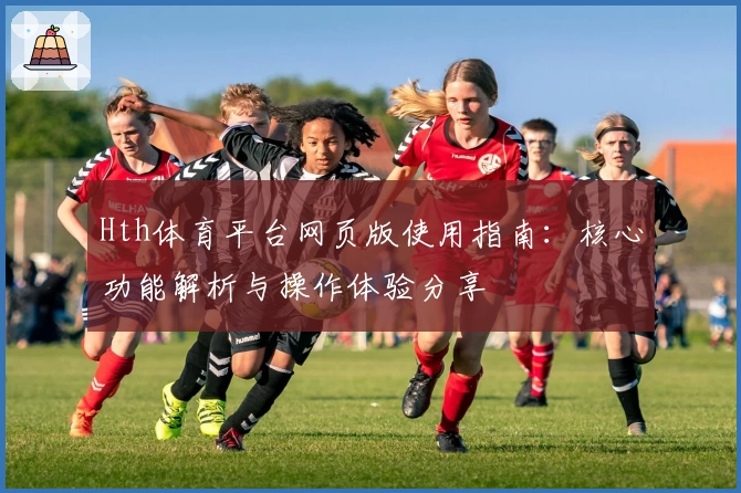 Hth体育平台网页版使用指南：核心功能解析与操作体验分享