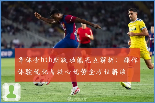 华体会hth新版功能亮点解析：操作体验优化与核心优势全方位解读