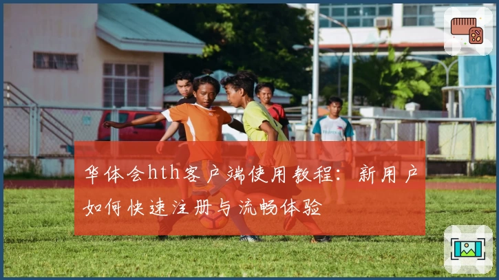 华体会hth客户端使用教程：新用户如何快速注册与流畅体验