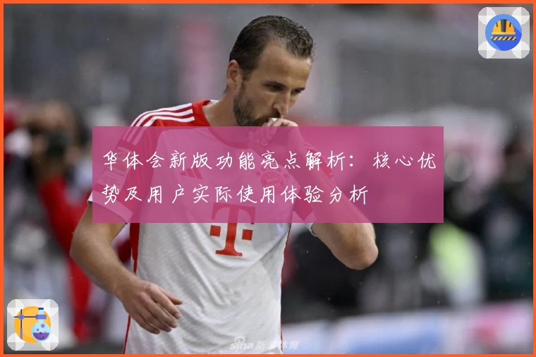 华体会新版功能亮点解析：核心优势及用户实际使用体验分析