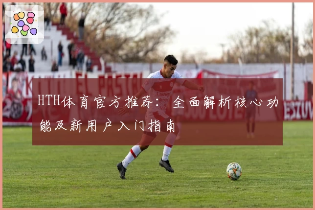 HTH体育官方推荐：全面解析核心功能及新用户入门指南